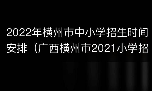 2022年横州市中小学招生时间安排（广西横州市2021小学招生）