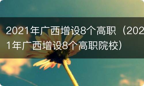 2021年广西增设8个高职（2021年广西增设8个高职院校）