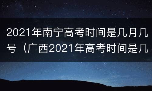 2021年南宁高考时间是几月几号（广西2021年高考时间是几月几号）