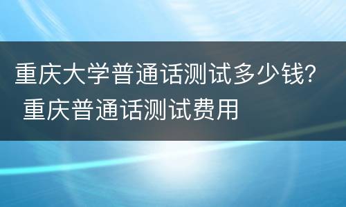 重庆大学普通话测试多少钱？ 重庆普通话测试费用