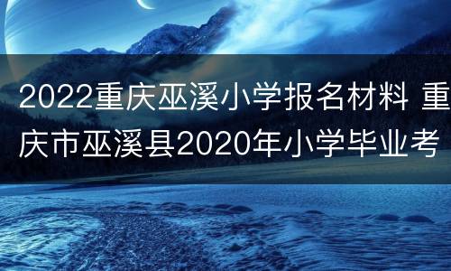 2022重庆巫溪小学报名材料 重庆市巫溪县2020年小学毕业考试