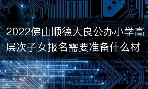 2022佛山顺德大良公办小学高层次子女报名需要准备什么材料？