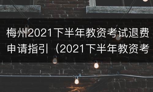 梅州2021下半年教资考试退费申请指引（2021下半年教资考试退费截止时间）