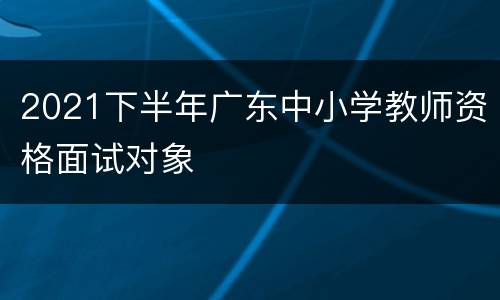 2021下半年广东中小学教师资格面试对象