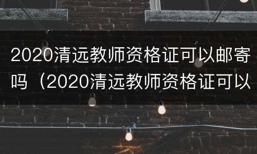 2020清远教师资格证可以邮寄吗（2020清远教师资格证可以邮寄吗知乎）