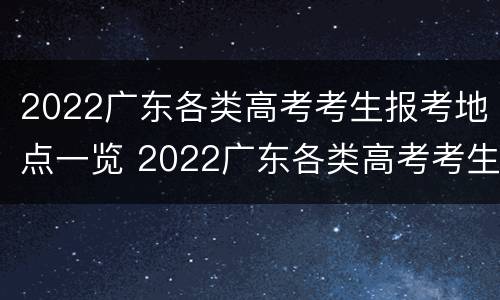 2022广东各类高考考生报考地点一览 2022广东各类高考考生报考地点一览图
