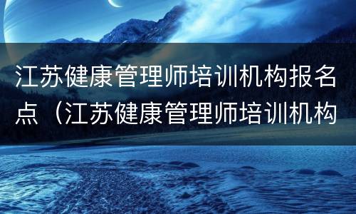 江苏健康管理师培训机构报名点（江苏健康管理师培训机构报名点在哪）