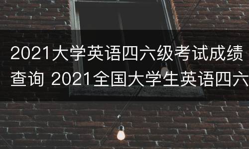 2021大学英语四六级考试成绩查询 2021全国大学生英语四六级成绩查询时间