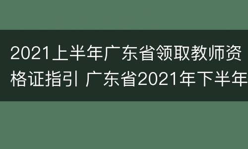 2021上半年广东省领取教师资格证指引 广东省2021年下半年教师资格证