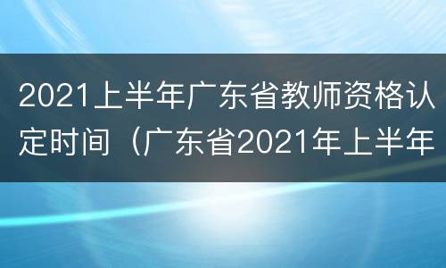 2021上半年广东省教师资格认定时间（广东省2021年上半年教师资格证认定时间）