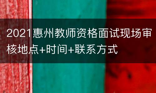2021惠州教师资格面试现场审核地点+时间+联系方式