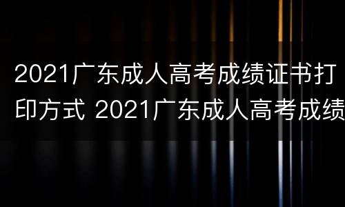 2021广东成人高考成绩证书打印方式 2021广东成人高考成绩证书打印方式有哪些