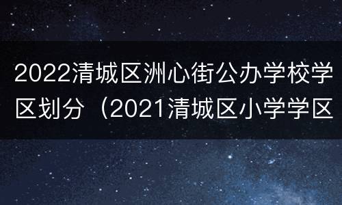 2022清城区洲心街公办学校学区划分（2021清城区小学学区划分图）