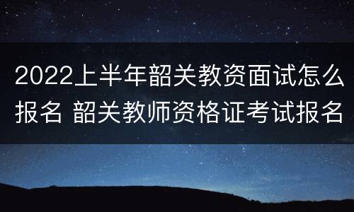 2022上半年韶关教资面试怎么报名 韶关教师资格证考试报名时间