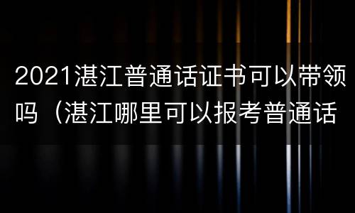 2021湛江普通话证书可以带领吗（湛江哪里可以报考普通话证）