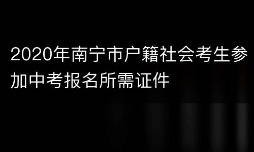 2020年南宁市户籍社会考生参加中考报名所需证件