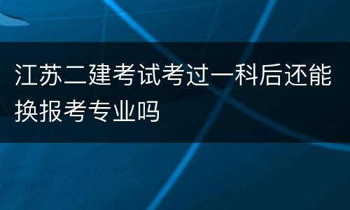 江苏二建考试考过一科后还能换报考专业吗