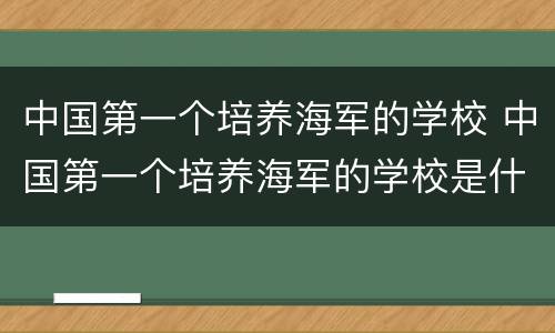 中国第一个培养海军的学校 中国第一个培养海军的学校是什么