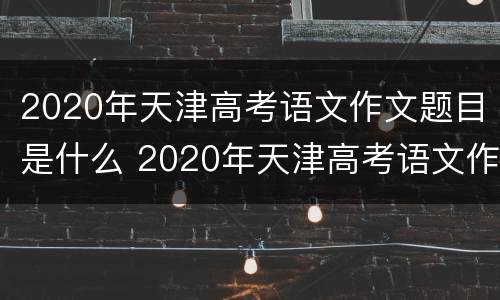 2020年天津高考语文作文题目是什么 2020年天津高考语文作文题目是什么类型