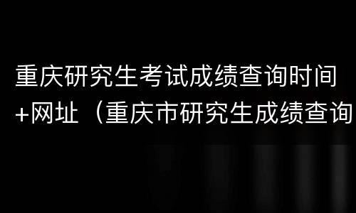重庆研究生考试成绩查询时间+网址（重庆市研究生成绩查询时间）