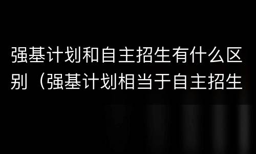 强基计划和自主招生有什么区别（强基计划相当于自主招生吗）