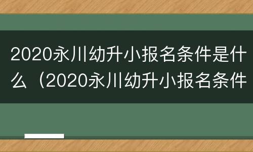 2020永川幼升小报名条件是什么（2020永川幼升小报名条件是什么呀）