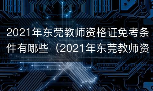 2021年东莞教师资格证免考条件有哪些（2021年东莞教师资格证免考条件有哪些科目）