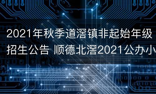 2021年秋季道滘镇非起始年级招生公告 顺德北滘2021公办小学招生时间