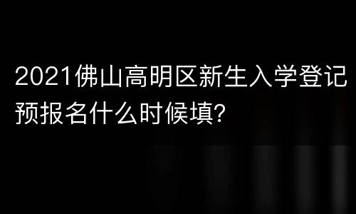 2021佛山高明区新生入学登记预报名什么时候填？