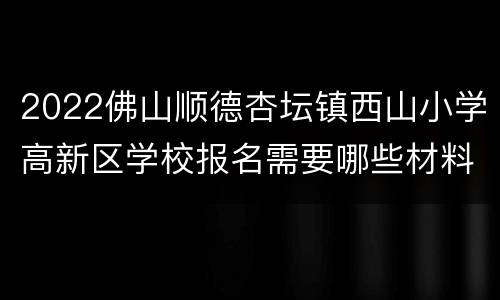 2022佛山顺德杏坛镇西山小学高新区学校报名需要哪些材料？