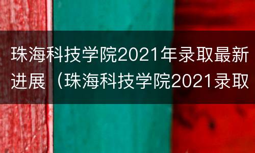 珠海科技学院2021年录取最新进展（珠海科技学院2021录取人数）
