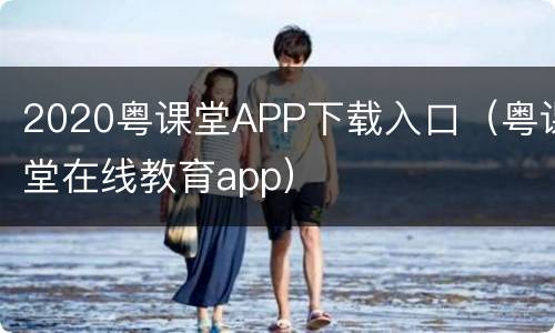 2020粤课堂APP下载入口（粤课堂在线教育app）