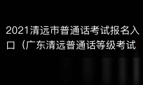 2021清远市普通话考试报名入口（广东清远普通话等级考试2021年报名时间）