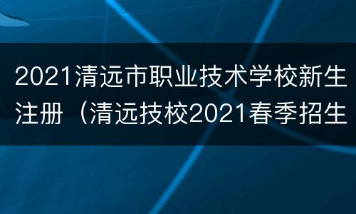 2021清远市职业技术学校新生注册（清远技校2021春季招生）