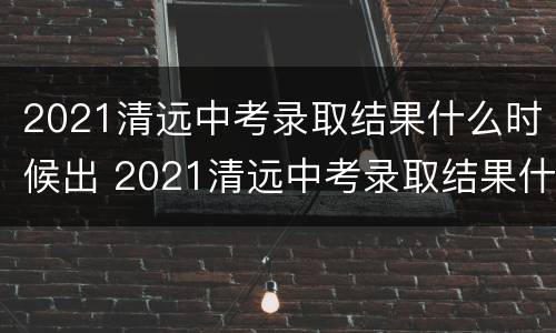 2021清远中考录取结果什么时候出 2021清远中考录取结果什么时候出