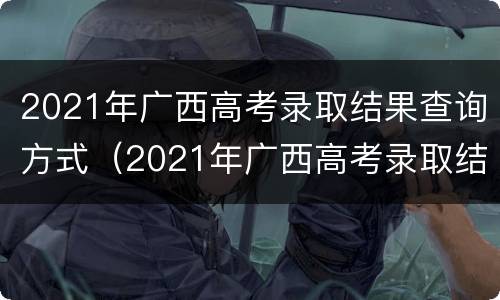 2021年广西高考录取结果查询方式（2021年广西高考录取结果查询方式是什么）