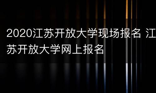 2020江苏开放大学现场报名 江苏开放大学网上报名