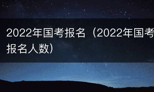 2022年国考报名（2022年国考报名人数）