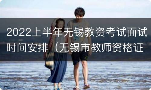 2022上半年无锡教资考试面试时间安排（无锡市教师资格证面试地点）