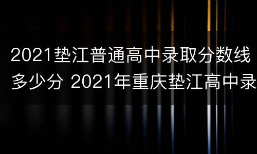 2021垫江普通高中录取分数线多少分 2021年重庆垫江高中录取分数线