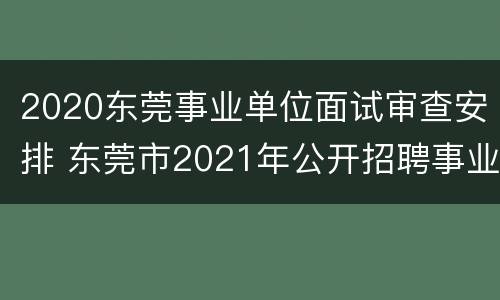 2020东莞事业单位面试审查安排 东莞市2021年公开招聘事业单位工作人员面试公告