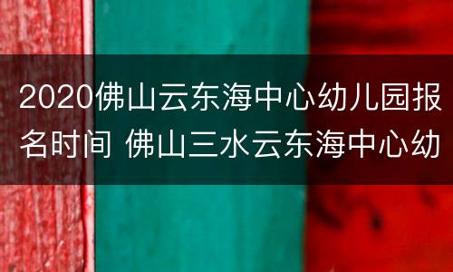 2020佛山云东海中心幼儿园报名时间 佛山三水云东海中心幼儿园招生报名