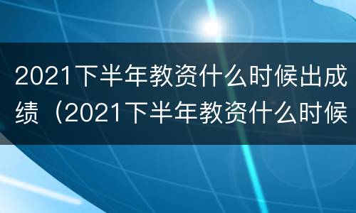2021下半年教资什么时候出成绩（2021下半年教资什么时候出成绩结果）