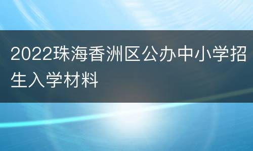 2022珠海香洲区公办中小学招生入学材料