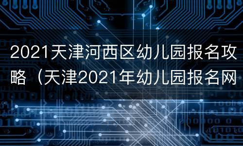 2021天津河西区幼儿园报名攻略（天津2021年幼儿园报名网上报名入口）