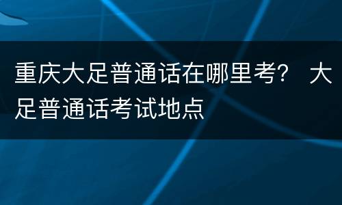 重庆大足普通话在哪里考？ 大足普通话考试地点