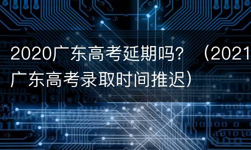 2020广东高考延期吗？（2021广东高考录取时间推迟）