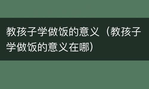 教孩子学做饭的意义（教孩子学做饭的意义在哪）