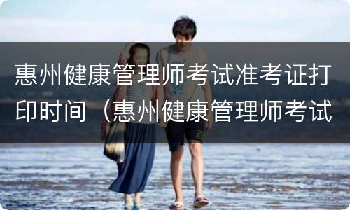 惠州健康管理师考试准考证打印时间（惠州健康管理师考试准考证打印时间）