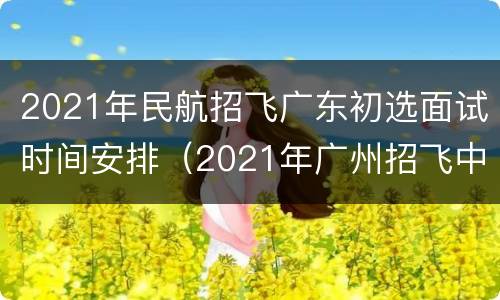 2021年民航招飞广东初选面试时间安排（2021年广州招飞中心航空班）